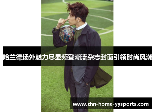 哈兰德场外魅力尽显频登潮流杂志封面引领时尚风潮